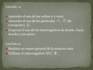 Lección 11.

  Aprender el uso de los verbos ir y venir.
  Aprender el uso de las partículas へ , で (de
  transporte), と.
  Empezar el uso de los interrogativos de donde, hacia
  donde y con quien.

Lección 12.
  Realizar un repaso general de la materia vista.
  Utilizar el interrogativo なに を .
 