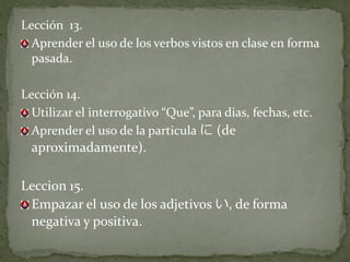 Lección 13.
  Aprender el uso de los verbos vistos en clase en forma
  pasada.

Lección 14.
  Utilizar el interrogativo “Que”, para dias, fechas, etc.
  Aprender el uso de la particula に (de
  aproximadamente).

Leccion 15.
 Empazar el uso de los adjetivos い, de forma
 negativa y positiva.
 