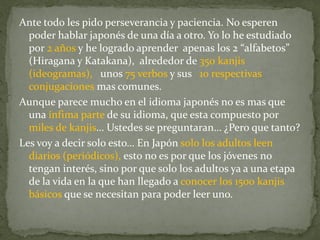 Ante todo les pido perseverancia y paciencia. No esperen
  poder hablar japonés de una día a otro. Yo lo he estudiado
  por 2 años y he logrado aprender apenas los 2 “alfabetos”
  (Hiragana y Katakana), alrededor de 350 kanjis
  (ideogramas), unos 75 verbos y sus 10 respectivas
  conjugaciones mas comunes.
Aunque parece mucho en el idioma japonés no es mas que
  una ínfima parte de su idioma, que esta compuesto por
  miles de kanjis… Ustedes se preguntaran… ¿Pero que tanto?
Les voy a decir solo esto… En Japón solo los adultos leen
  diarios (periódicos), esto no es por que los jóvenes no
  tengan interés, sino por que solo los adultos ya a una etapa
  de la vida en la que han llegado a conocer los 1500 kanjis
  básicos que se necesitan para poder leer uno.
 