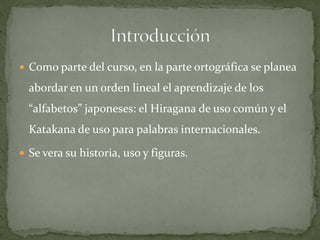  Como parte del curso, en la parte ortográfica se planea

  abordar en un orden lineal el aprendizaje de los
  “alfabetos” japoneses: el Hiragana de uso común y el
  Katakana de uso para palabras internacionales.

 Se vera su historia, uso y figuras.
 