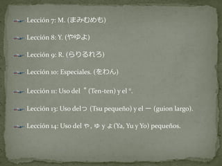 Lección 7: M. (まみむめも)

Lección 8: Y. (やゆよ)

Lección 9: R. (らりるれろ)

Lección 10: Especiales. (をわん)

Lección 11: Uso del " (Ten-ten) y el °.

Lección 13: Uso delっ (Tsu pequeño) y el ー (guion largo).

Lección 14: Uso del ゃ, ゅ y ょ(Ya, Yu y Yo) pequeños.
 