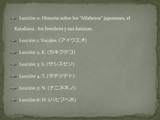 Lección 0: Historia sobre los “Alfabetos” japoneses, el

Katakana , los hombres y sus katanas.

  Lección 1: Vocales. (アイウエオ)

  Lección 2: K. (カキクケコ)

  Lección 3: S. (サシスセソ)

  Lección 4: T. (タチツテト)

  Lección 5: N. (ナニヌネノ)

  Lección 6: H. (ハヒフヘホ)
 