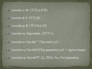 Lección 7: M. (マミムメモ)

Lección 8: Y. (ヤユヨ)

Lección 9: R. (ラリルレロ)

Lección 10: Especiales. (ヲワン)

Lección 11: Uso del " (Ten-ten) y el °.

Lección 13: Uso delツ(Tsu pequeño) y el ー (guion largo).

Lección 14: Uso delヤ,ユy ヨ(Ya, Yu y Yo) pequeños.
 