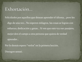 Felicidades por aquellos que desean aprender el idioma… pero les

  digo de una vez… No esperen milagros, las cosas se logran con

  esfuerzo, dedicación y ganas… Si ven que esto va a ser pasajero,

  mejor den el campo a otra persona que quiera de verdad

  aprender…

Por lo demás espero “verlos” en la primera lección.

Dieragon sensei.
 