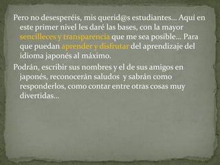 Pero no desesperéis, mis querid@s estudiantes… Aquí en
  este primer nivel les daré las bases, con la mayor
  sencilleces y transparencia que me sea posible… Para
  que puedan aprender y disfrutar del aprendizaje del
  idioma japonés al máximo.
Podrán, escribir sus nombres y el de sus amigos en
  japonés, reconocerán saludos y sabrán como
  responderlos, como contar entre otras cosas muy
  divertidas…
 
