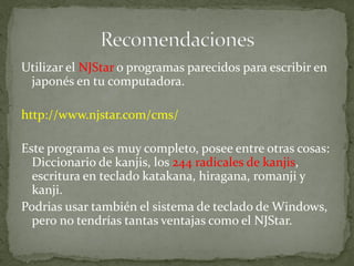 Utilizar el NJStar o programas parecidos para escribir en
 japonés en tu computadora.

http://www.njstar.com/cms/

Este programa es muy completo, posee entre otras cosas:
  Diccionario de kanjis, los 244 radicales de kanjis,
  escritura en teclado katakana, hiragana, romanji y
  kanji.
Podrias usar también el sistema de teclado de Windows,
  pero no tendrías tantas ventajas como el NJStar.
 