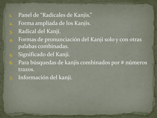 1.   Panel de “Radicales de Kanjis.”
2.   Forma ampliada de los Kanjis.
3.   Radical del Kanji.
4.   Formas de pronunciación del Kanji solo y con otras
     palabas combinadas.
5.   Significado del Kanji.
6.   Para búsquedas de kanjis combinados por # números
     trazos.
7.   Información del kanji.
 