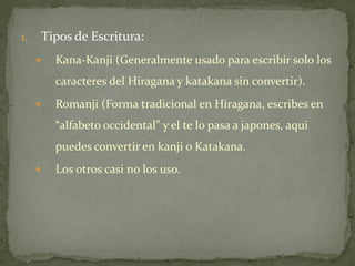 1.       Tipos de Escritura:
          Kana-Kanji (Generalmente usado para escribir solo los
           caracteres del Hiragana y katakana sin convertir).
          Romanji (Forma tradicional en Hiragana, escribes en
           “alfabeto occidental” y el te lo pasa a japones, aqui
           puedes convertir en kanji o Katakana.
          Los otros casi no los uso.
 