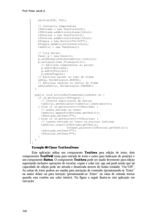 Prof. Peter Jandl Jr.

setSize(300, 300);
// Instancia Componentes
tfEntrada = new TextField(20);
tfEntrada.addActionListener(this);
tfPosicao = new TextField(3);
tfPosicao.addActionListener(this);
bToggle = new Button("On/Off");
bToggle.addActionListener(this);
taEditor = new TextArea();
// Cria Painel
Panel p = new Panel();
p.setBackground(SystemColor.control);
p.setLayout(new FlowLayout());
// Adiciona componentes ao painel
p.add(tfEntrada);
p.add(tfPosicao);
p.add(bToggle);
// Adiciona painel no topo do frame
add(p, BorderLayout.NORTH);
// Adiciona texarea no centro do frame
add(taEditor, BorderLayout.CENTER);
}
public void actionPerformed(ActionEvent e) {
if (e.getSource()==bToggle) {
// Inverte habilitacao de edicao
taEditor.setEditable(!taEditor.isEditable());
} else if (e.getSource()==tfEntrada) {
// anexa entrada ao texto
taEditor.append(tfEntrada.getText());
tfEntrada.setText("");
} else if (e.getSource()==tfPosicao) {
// insere entrada no texto na posicao indicada
taEditor.insert(tfEntrada.getText(),
Integer.parseInt(tfPosicao.getText()));
tfEntrada.setText("");
tfPosicao.setText("");
}
}
}

Exemplo 60 Classe TextAreaDemo
Esta aplicação utiliza um componente TextArea para edição de texto, dois
componentes TextField (uma para entrada de texto e outro para indicação de posição) e
um componente Button. O componente TextArea pode ser usado livremente para edição
suportando inclusive operações de recortar, copiar e colar (cut, copy and paste) sendo que tal
capacidade de edição pode ser ativada e desativada através do botão rotulado “On/Off”.
As caixas de texto podem ser usadas para anexação de conteúdo (pressionando-se ‘Enter”
na maior delas) ou para inserção (pressionando-se ‘Enter” na caixa de entrada menor
quando esta contêm um valor inteiro). Na figura a seguir ilustra-se esta aplicação em
execução:

100

 