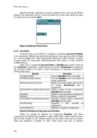 Prof. Peter Jandl Jr.

Quando executada a aplicação se mostra da seguinte forma. Note que por default o
primeiro item adicionado torna-se o item selecionado até ocorrer outra seleção por parte
do usuário ou uso do método select.

Figura 34 Aplicação ChoiceDemo
6.3.9 CheckBox
A caixa de opção, como também é conhecido o componente java.awt.Checkbox,
é um componente utilizado para representar graficamente uma opção que pode ser ligada
(on = true) ou desligada (off = false). É geralmente utilizada para exibir um grupo de opções
as quais podem ser selecionadas independentemente pelo usuário, ou seja, permitem
múltiplas seleções.
Assim como o componente java.awt.Choice, o Checkbox gera apenas eventos do
tipo ItemEvent, requisitando a implementação da interface ItemListener nas aplicações
que pretendam utilizá-lo. Na tabela a seguir encontram-se os principais construtores e
métodos desta classe.
Método
Descrição
Checkbox(String)
Cria um Checkbox com o texto dado.
CheckBox(String, Boolean)
Cria um Checkbox com o texto dado no
estado especificado.
addItemListener(ItemEvent)
Registra uma classe listener (processadora
de eventos) ItemListener para o
componente.
getCheckBoxGroup(CheckboxGroup) Obtêm o grupo ao qual o componente
Checkbox está associado.
getLabel()
Obtêm o texto associado ao componente.
getState()
Obtêm o estado do componente.
setCheckBoxGroup(CheckboxGroup) Especifica o grupo ao qual o componente
Checkbox está associado.
setLabel(String)
Especifica o texto associado ao
componente.
setState(Boolean)
Especifica o estado do componente.
Tabela 31 Métodos da Classe java.awt.Checkbox
Abaixo um exemplo de aplicação do componente Checkbox. Três destes
componentes são utilizado para especificar o efeito negrito (bold) e itálico (italic) do texto e
tipo do fonte (serifado ou não serifado) exibido por um rótulo. Uma caixa de entrada é
usada para especificar o tamanho do fonte. Desta forma temos que as interfaces

106

 