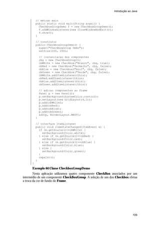 Introdução ao Java

// método main
public static void main(String args[]) {
CheckboxGroupDemo f = new CheckboxGroupDemo();
f.addWindowListener(new CloseWindowAndExit());
f.show();
}
// construtor
public CheckboxGroupDemo() {
super("CheckboxGroup Demo");
setSize(200, 200);
// instanciacao dos componentes
cbg = new CheckboxGroup();
cbWhite = new Checkbox("Branco", cbg, true);
cbRed = new Checkbox("Vermelho", cbg, false);
cbBlue = new Checkbox("Azul", cbg, false);
cbGreen = new Checkbox("Verde", cbg, false);
cbWhite.addItemListener(this);
cbRed.addItemListener(this);
cbBlue.addItemListener(this);
cbGreen.addItemListener(this);
// adicao componentes ao frame
Panel p = new Panel();
p.setBackground(SystemColor.control);
p.setLayout(new GridLayout(4,1));
p.add(cbWhite);
p.add(cbRed);
p.add(cbBlue);
p.add(cbGreen);
add(p, BorderLayout.WEST);
}
// interface ItemListener
public void itemStateChanged(ItemEvent e) {
if (e.getSource()==cbWhite) {
setBackground(Color.white);
} else if (e.getSource()==cbRed) {
setBackground(Color.red);
} else if (e.getSource()==cbBlue) {
setBackground(Color.blue);
} else {
setBackground(Color.green);
}
repaint();
}
}

Exemplo 64 Classe CheckboxGroupDemo
Nesta aplicação utilizamos quatro componente CheckBox associados por um
intermédio de um componente CheckBoxGroup. A seleção de um dos Checkbox efetua
a troca da cor de fundo do Frame.

109

 