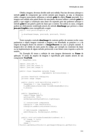 Introdução ao Java

Obtida a imagem, devemos decidir onde será exibida. Para isto devemos sobrepor o
método paint do componente que servirá container para imagem, ou seja, se desejamos
exibir a imagem numa janela, utilizamos o método paint do objeto Frame associado. Se a
imagem será exibida num painel dentro de uma janela, devemos utilizar o método paint do
painel, o que exigirá a construção uma classe em separado pois não podemos sobrepor o
método paint de um painel a partir da classe que o contem. Em ambos os casos, a imagem
poderá ser efetivamente renderizada através do método drawImage que pertence a classe
java.awt.Graphics como exemplificado a seguir.
public void paint(Graphics g) {
M
g.drawImage(image, posicaoX, posicaoY, this);
M
}

Neste exemplo o método drawImage do contexto gráfico do container recebe como
parâmetros o objeto imagem contendo a imagem a ser desenhada, as posições x e y da
origem da imagem dentro do container e o ImageObserver, no caso o próprio container. A
imagem deve ser obtida em outro ponto do código, por exemplo no construtor da classe
ou na implementação de algum método pertencente a um listener como resposta a ações do
usuário.
No Exemplo 65 temos a exibição de uma imagem diretamente no Frame da
aplicação. O nome do arquivo da imagem é especificado pelo usuário através de um
componente TextField.
// ImageDemo.java
import java.awt.*;
import java.awt.event.*;
import java.awt.image.*;
public class ImageDemo extends Frame
implements ActionListener {
private TextField tfArquivo;
private Image image;
public static void main(String args[]) {
ImageDemo f = new ImageDemo();
f.addWindowListener(new CloseWindowAndExit());
f.show();
}
public ImageDemo() {
super("Image Demo");
setSize(300, 300);
setBackground(SystemColor.lightGray);
// instanciando componente
tfArquivo = new TextField();
tfArquivo.addActionListener(this);
// Adicionando compomente
add(tfArquivo, BorderLayout.SOUTH);
}
public void actionPerformed(ActionEvent e) {
if (image != null)
image.flush();
image =
Toolkit.getDefaultToolkit().getImage(tfArquivo.getText());

111

 