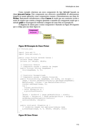 Introdução ao Java

Como exemplo criaremos um novo componente do tipo lightweight baseado na
classe java.awt.Canvas. Este componente nos oferecerá a possibilidade de adicionarmos
imagens às nossas aplicações como componentes comuns e denominaremos sua classe de
Picture. Basicamente estenderemos a classe Canvas de modo que seu construtor receba o
nome do arquivo que contém a imagem ajustando o tamanho do componente sendo que o
método paint se encarregará de renderizar a imagem tal como feito no Exemplo 65.
O diagrama de classes para o nosso componente é ilustrado na Figura 38 enquanto
que o código para sua classe figura no

Figura 38 Hierarquia da Classe Picture
// Picture.java
import java.awt.*;
import java.awt.event.*;
public class Picture extends Canvas {
private Image image;
private int iHeight, iWidth;
// Construtor Default
// Componente assume o tamanho da imagem
public Picture (String imageName) {
this(imageName, 0, 0);
}
// Construtor Parametrizado
// Componente assume o tamanho fornecido
public Picture(String imageName, int width, int height) {
image = Toolkit.getDefaultToolkit().getImage(imageName);
MediaTracker tracker = new MediaTracker(this);
tracker.addImage(image, 0);
try {
tracker.waitForID(0);
} catch (Exception e) {
e.printStackTrace();
}
iWidth = (width==0 ? image.getWidth(this) : width);
iHeight = (height==0 ? image.getHeight(this) : height);
setBackground(SystemColor.control);
setSize(iWidth, iHeight);
}
public void paint (Graphics g) {
// renderiza imagem com ampliacao/reducao dada
g.drawImage(image, 0, 0, iWidth, iHeight, this);
}
}

Figura 39 Classe Picture

113

 