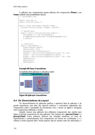 Prof. Peter Jandl Jr.

A aplicação que construiremos apenas adiciona três componentes Picture a um
Frame exibindo suas possibilidades básicas.
// CanvasDemo.java
import java.awt.*;
import java.awt.event.*;
public class CanvasDemo extends Frame {
private Picture normal, bigger, smaller;
// método main
public static void main(String args[]) {
CanvasDemo f = new CanvasDemo();
f.addWindowListener(new CloseWindowAndExit());
f.show();
}
// construtor
public CanvasDemo() {
super("Canvas Demo");
setSize(250, 170);
setLayout(new FlowLayout());
smaller = new Picture("cupHJbutton.gif", 32, 32);
normal = new Picture("cupHJbutton.gif");
bigger = new Picture("cupHJbutton.gif", 128, 128);
add(smaller);
add(normal);
add(bigger);
}
}

Exemplo 66 Classe CanvasDemo
O resultado desta aplicação é colocado a seguir.

Figura 40 Aplicação CanvasDemo

6.4 Os Gerenciadores de Layout
No desenvolvimento de aplicações gráficas a aparência final da aplicação é de
grande importância, pois além dos aspectos estéticos, a conveniente organização dos
componentes reduz a quantidade de movimentos com o mouse ou agiliza a navegação
entre componentes utilizando o teclado.
Quando criamos uma aplicação Java utilizamos componentes tipo container para
dispor os demais componentes de uma aplicação. Tais containers são o java.awt.Frame e o
java.awt.Panel. Como pudemos observar nos exemplos anteriores, ao invés de
especificarmos o posicionamento dos componentes em termos de coordenadas x e y
relativas a borda esquerda (left) e borda superior (top) do container onde são adicionados, o

114

 