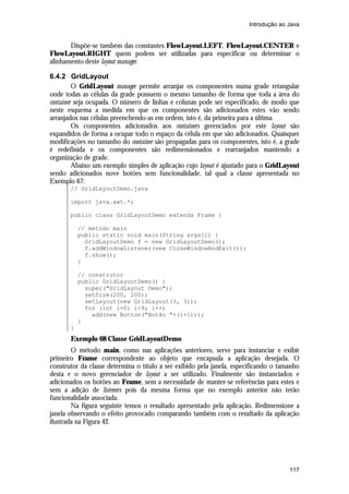 Introdução ao Java

Dispõe-se também das constantes FlowLayout.LEFT, FlowLayout.CENTER e
FlowLayout.RIGHT quem podem ser utilizadas para especificar ou determinar o
alinhamento deste layout manager.
6.4.2 GridLayout
O GridLayout manager permite arranjar os componentes numa grade retangular
onde todas as células da grade possuem o mesmo tamanho de forma que toda a área do
container seja ocupada. O número de linhas e colunas pode ser especificado, de modo que
neste esquema a medida em que os componentes são adicionados estes vão sendo
arranjados nas células preenchendo-as em ordem, isto é, da primeira para a última.
Os componentes adicionados aos containers gerenciados por este layout são
expandidos de forma a ocupar todo o espaço da célula em que são adicionados. Quaisquer
modificações no tamanho do container são propagadas para os componentes, isto é, a grade
é redefinida e os componentes são redimensionados e rearranjados mantendo a
organização de grade.
Abaixo um exemplo simples de aplicação cujo layout é ajustado para o GridLayout
sendo adicionados nove botões sem funcionalidade, tal qual a classe apresentada no
Exemplo 67:
// GridLayoutDemo.java
import java.awt.*;
public class GridLayoutDemo extends Frame {
// método main
public static void main(String args[]) {
GridLayoutDemo f = new GridLayoutDemo();
f.addWindowListener(new CloseWindowAndExit());
f.show();
}
// construtor
public GridLayoutDemo() {
super("GridLayout Demo");
setSize(200, 200);
setLayout(new GridLayout(3, 3));
for (int i=0; i<9; i++)
add(new Button("Botão "+(i+1)));
}
}

Exemplo 68 Classe GridLayoutDemo
O método main, como nas aplicações anteriores, serve para instanciar e exibir
primeiro Frame correspondente ao objeto que encapsula a aplicação desejada. O
construtor da classe determina o título a ser exibido pela janela, especificando o tamanho
desta e o novo gerenciador de layout a ser utilizado. Finalmente são instanciados e
adicionados os botões ao Frame, sem a necessidade de manter-se referências para estes e
sem a adição de listeners pois da mesma forma que no exemplo anterior não terão
funcionalidade associada.
Na figura seguinte temos o resultado apresentado pela aplicação. Redimensione a
janela observando o efeito provocado comparando também com o resultado da aplicação
ilustrada na Figura 42.

117

 