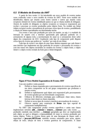 Introdução ao Java

6.5 O Modelo de Eventos da AWT
A partir do Java versão 1.1 foi introduzido um novo modelo de eventos muitas
vezes conhecido como o novo modelo de eventos da AWT. Neste novo modelo são
identificados objetos que atuarão como fontes (sources) e outros que atuarão como
receptores (listeners) de eventos trabalhando juntos no que se chama modelo de delegação.
Através do modelo de delegação os objetos receptores se tornam-se responsáveis por
receber e processar os eventos produzidos pelos objetos fonte. Na verdade um listener
(objeto receptor) recebe a incumbência de processar certos tipos de eventos, possibilitando
a criação de listeners especializados em determinadas tarefas.
Um evento é uma ação produzida por ações do usuário, ou seja, é o resultado da
interação do usuário com a interface apresentada pela aplicação podendo ser o
acionamento de alguma tecla, a movimentação do mouse ou o acionamento deste sobre
algum dos componente da GUI. Usualmente cada tipo de componente pode disparar
certos tipos de eventos que podem ser “ouvidos” por mais de um listener.
Cada tipo de evento é um objeto de uma classe distinta enquanto que cada listener é
uma interface que implementa um tipo particular de receptor e processador de eventos e
com isto temos três objetos envolvidos no modelos de eventos: o objeto fonte, o objeto
listener e o objeto evento enviado da fonte para o listener designado.

Evento

Fonte

Listener

Figura 47 Novo Modelo Esquemáticos de Eventos AWT
Com este modelo é então possível:
(i)
Definir-se classes separadas para o processamento de eventos específicos de
um único componente ou de um grupo componentes que produzam o
mesmo evento;
(ii)
Definir-se explicitamente qual objeto será responsável pelo processamento
de eventos gerados por um determinado componente;
(iii)
Utilizar-se de diferentes estratégias para codificação: classe única, classes
internas (inner classes) ou classes separadas.
(iv)
Definir-se novos tipos de eventos e interfaces processadoras de eventos e
(v)
Oferecer suporte para construção de Beans (um tipo especial de
componente multiplataforma).
Na AWT cada componente produz eventos específicos e assim suas classes
implementam métodos add___Listener e remove___Listener para cada evento ___
produzido existindo uma interface ___Listener apropriada que deve ser implementada
pelo objeto ao qual se delegará a responsabilidade de tratar os eventos produzido por
outros objetos. Todos os eventos fazem parte de uma hierarquia de classes onde a
superclasse é java.awt.AWTEvent, existindo eventos orientados para ações, ajustes,
edição de texto, seleção de itens e eventos genéricos de componentes. A classe

123

 