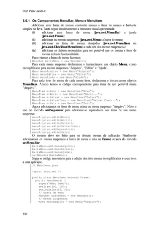 Prof. Peter Jandl Jr.

6.6.1 Os Componentes MenuBar, Menu e MenuItem
Adicionar uma barra de menus contendo menus e itens de menus é bastante
simples no Java. Basta seguir intuitivamente a estrutura visual apresentada:
(i)
adicionar uma barra de menu (java.awt.MenuBar) a janela
(java.awt.Frame);
(ii)
adicionar os menus suspensos (java.awt.Menu) a barra de menu;
(iii)
adicionar os itens de menus desejados (java.awt.MenuItem ou
java.awt.CheckboxMenuItem) a cada um dos menus suspensos e
(iv)
adicionar os listeners necessários para ser possível que os menus e itens de
menus exibam funcionalidade.
Para criamos a barra de menu fazemos:
MenuBar barraMenu = new MenuBar();

Para cada menu suspenso declaramos e instanciamos um objeto Menu, como
exemplificado para menus suspensos “Arquivo”, “Editar” e “Ajuda”.
Menu menuArquivo = new Menu("Arquivo");
Menu menuEditar = new Menu("Editar");
Menu menuAjuda = new Menu("Ajuda");

Para cada item de menu de cada menu item, declaramos e instanciamos objetos
MenuItem. Abaixo temos o código correspondente para itens de um possível menu
“Arquivo”.
MenuItem
MenuItem
MenuItem
MenuItem
MenuItem

miNovo = new MenuItem("Novo");
miAbrir = new MenuItem("Abrir...");
miSalvar = new MenuItem("Salvar");
miSalvarComo = new MenuItem("Salvar Como...");
miSair = new MenuItem("Sair");

Agora adicionamos os itens de menu acima ao menu suspenso “Arquivo”. Note o
uso do método addSeparator para adicionar-se separadores aos itens de um menu
suspenso:
menuArquivo.add(miNovo);
menuArquivo.add(miAbrir);
menuArquivo.add(miSalvar);
menuArquivo.add(miSalvarComo);
menuArquivo.addSeparator();
menuArquivo.add(miSair);

O mesmo deve ser feito para os demais menus da aplicação. Finalmente
adicionamos os menus suspensos a barra de menu e esta ao Frame através do método
setMenuBar:
barraMenu.add(menuArquivo);
barraMenu.add(menuEditar);
barraMenu.add(menuAjuda);
setMenuBar(barraMenu);

Segue o código necessário para a adição dos três menus exemplificados e seus itens
a uma aplicação.
// MenuDemo.java
import java.awt.*;
public class MenuDemo extends Frame{
public MenuDemo() {
super("Menu Demo");
setSize(300, 100);
setLocation(50, 50);
// barra de menu
MenuBar barraMenu = new MenuBar();
// menus suspensos
Menu menuArquivo = new Menu("Arquivo");

130

 