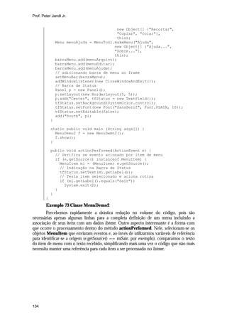 Prof. Peter Jandl Jr.

new Object[] {"Recortar",
"Copiar", "Colar"},
this);
Menu menuAjuda = MenuTool.makeMenu("Ajuda",
new Object[] {"Ajuda...",
"Sobre..."},
this);
barraMenu.add(menuArquivo);
barraMenu.add(menuEditar);
barraMenu.add(menuAjuda);
// adicionando barra de menu ao frame
setMenuBar(barraMenu);
addWindowListener(new CloseWindowAndExit());
// Barra de Status
Panel p = new Panel();
p.setLayout(new BorderLayout(5, 5));
p.add("Center", tfStatus = new TextField());
tfStatus.setBackground(SystemColor.control);
tfStatus.setFont(new Font("SansSerif", Font.PLAIN, 10));
tfStatus.setEditable(false);
add("South", p);
}
static public void main (String args[]) {
MenuDemo2 f = new MenuDemo2();
f.show();
}
public void actionPerformed(ActionEvent e) {
// Verifica se evento acionado por item de menu
if (e.getSource() instanceof MenuItem) {
MenuItem mi = (MenuItem) e.getSource();
// Indicação na Barra de Status
tfStatus.setText(mi.getLabel());
// Testa item selecionado e aciona rotina
if (mi.getLabel().equals("Sair"))
System.exit(0);
}
}
}

Exemplo 73 Classe MenuDemo2
Percebemos rapidamente a drástica redução no volume do código, pois são
necessárias apenas algumas linhas para a completa definição de um menu incluindo a
associação de seus itens com um dados listener. Outro aspecto interessante é a forma com
que ocorre o processamento dentro do método actionPerformed. Nele, selecionam-se os
objetos MenuItem que enviaram eventos e, ao invés de utilizarmos variáveis de referência
para identificar-se a origem (e.getSource() == miSair, por exemplo), comparamos o texto
do item de menu com o texto recebido, simplificando mais uma vez o código que não mais
necessita manter uma referência para cada item a ser processado no listener.

134

 