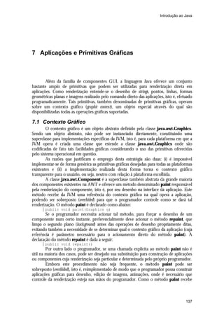 Introdução ao Java

7 Aplicações e Primitivas Gráficas

Além da família de componentes GUI, a linguagem Java oferece um conjunto
bastante amplo de primitivas que podem ser utilizadas para renderização direta em
aplicações. Como renderização entende-se o desenho de strings, pontos, linhas, formas
geométricas planas e imagens realizado pelo comando direto das aplicações, isto é, efetuado
programaticamente. Tais primitivas, também denominadas de primitivas gráficas, operam
sobre um contexto gráfico (graphic context), um objeto especial através do qual são
disponibilizadas todas as operações gráficas suportadas.

7.1 Contexto Gráfico
O contexto gráfico é um objeto abstrato definido pela classe java.awt.Graphics.
Sendo um objeto abstrato, não pode ser instanciado diretamente, constituindo uma
superclasse para implementações específicas da JVM, isto é, para cada plataforma em que a
JVM opera é criada uma classe que estende a classe java.awt.Graphics onde são
codificadas de fato tais facilidades gráficas considerando o uso das primitivas oferecidas
pelo sistema operacional em questão.
As razões que justificam o emprego desta estratégia são duas: (i) é impossível
implementar-se de forma genérica as primitivas gráficas desejadas para todas as plataformas
existentes e (ii) a implementação realizada desta forma torna o contexto gráfico
transparente para o usuário, ou seja, neutro com relação à plataforma escolhida.
A classe java.awt.Component é a superclasse também abstrata da grande maioria
dos componentes existentes na AWT e oferece um método denominado paint responsável
pela renderização do componente, isto é, por seu desenho na interface da aplicação. Este
método recebe da JVM uma referência do contexto gráfico na qual opera a aplicação,
podendo ser sobreposto (overhided) para que o programador controle como se dará tal
renderização. O método paint é declarado como abaixo:
public void paint(Graphics g)

Se o programador necessita acionar tal método, para forçar o desenho de um
componente num certo instante, preferencialmente deve acionar o método repaint, que
limpa o segundo plano (background) antes das operações de desenho propriamente ditas,
evitando também a necessidade de se determinar qual o contexto gráfico da aplicação (cuja
referência é parâmetro necessário para o acionamento direto do método paint). A
declaração do método repaint é dada a seguir:
public void repaint()

Por outro lado o programador, se uma chamada explícita ao método paint não é
útil na maioria dos casos, pode ser desejado sua substituição para construção de aplicações
ou componentes cuja renderização seja particular e determinada pelo próprio programador.
Embora este procedimento não seja frequente, o método paint pode ser
sobreposto (overhided), isto é, reimplementado de modo que o programador possa construir
aplicações gráficas para desenho, edição de imagens, animações, onde é necessário que
controle da renderização esteja nas mãos do programador. Como o método paint recebe

137

 