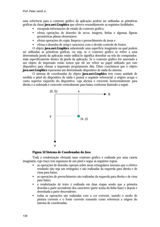 Prof. Peter Jandl Jr.

uma referência para o contexto gráfico da aplicação podem ser utilizadas as primitivas
gráficas da classe java.awt.Graphics que oferece resumidamente as seguintes facilidades:
• encapsula informações de estado do contexto gráfico;
• efetua operações de desenho de arcos, imagens, linhas e algumas figuras
geométricas planas elementares;
• efetua operações de cópia, limpeza e preenchimento de áreas e
• efetua o desenho de string e caracteres com o devido controle de fontes.
O objeto java.awt.Graphics subentende uma superfície imaginária na qual podem
ser utilizadas as primitivas gráficas, ou seja, se o contexto gráfico se refere a uma
determinada janela da aplicação então utilizá-lo significa desenhar na tela do computador,
mais especificamente dentro da janela da aplicação. Se o contexto gráfico for associado a
um objeto de impressão então temos que ele ser refere ao papel utilizado por este
dispositivo para efetuar a impressão propriamente dita. Disto concluímos que o objeto
java.awt.Graphics representa um determinado dispositivo de saída do sistema.
O sistema de coordenadas do objeto java.awt.Graphics tem como unidade de
medida o pixel do dispositivo de saída e possui o seguinte referencial: a origem ocupa o
canto superior esquerdo do dispositivo, cuja abcissa é crescente horizontalmente para
direita e a ordenada é crescente verticalmente para baixo conforme ilustrado a seguir.
(0, 0)

y

x

X

(x, y)

Y
Figura 53 Sistema de Coordenadas do Java
Toda a renderização efetuada num contexto gráfico é realizada por uma caneta
imaginária, cujo traço tem espessura de um pixel e segue as seguintes regras:
• as operações de desenho operam sobre áreas retangulares (mesmo que o efetivo
resultado não seja um retângulo) e são realizadas da esquerda para direita e de
cima para baixo;
• as operações de preenchimento são realizadas da esquerda para direita e de cima
para baixo;
• a renderização de texto é realizada em duas etapas sendo que a primeira
desenha a parte ascendente dos caracteres (parte acima da linha base) e depois é
desenhada a parte descendente;
• todas as operações são realizadas com a cor corrente, usando o modo de
pintura corrente e o fonte corrente tomando como referência a origem do
sistema de coordenadas.

138

 