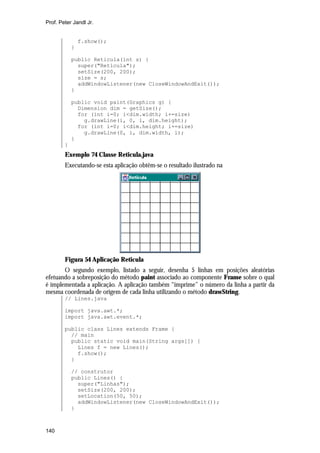 Prof. Peter Jandl Jr.

f.show();
}
public Reticula(int s) {
super("Retícula");
setSize(200, 200);
size = s;
addWindowListener(new CloseWindowAndExit());
}
public void paint(Graphics g) {
Dimension dim = getSize();
for (int i=0; i<dim.width; i+=size)
g.drawLine(i, 0, i, dim.height);
for (int i=0; i<dim.height; i+=size)
g.drawLine(0, i, dim.width, i);
}
}

Exemplo 74 Classe Reticula.java
Executando-se esta aplicação obtêm-se o resultado ilustrado na

Figura 54 Aplicação Reticula
O segundo exemplo, listado a seguir, desenha 5 linhas em posições aleatórias
efetuando a sobreposição do método paint associado ao componente Frame sobre o qual
é implementada a aplicação. A aplicação também “imprime” o número da linha a partir da
mesma coordenada de origem de cada linha utilizando o método drawString.
// Lines.java
import java.awt.*;
import java.awt.event.*;
public class Lines extends Frame {
// main
public static void main(String args[]) {
Lines f = new Lines();
f.show();
}
// construtor
public Lines() {
super("Linhas");
setSize(200, 200);
setLocation(50, 50);
addWindowListener(new CloseWindowAndExit());
}

140

 