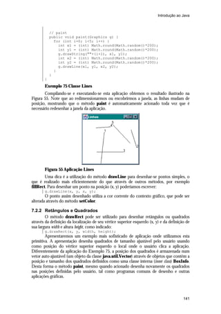 Introdução ao Java

// paint
public void paint(Graphics g) {
for (int i=0; i<5; i++) {
int x1 = (int) Math.round(Math.random()*200);
int y1 = (int) Math.round(Math.random()*200);
g.drawString(""+(i+1), x1, y1);
int x2 = (int) Math.round(Math.random()*200);
int y2 = (int) Math.round(Math.random()*200);
g.drawLine(x1, y1, x2, y2);
}
}
}

Exemplo 75 Classe Lines
Compilando-se e executando-se esta aplicação obtemos o resultado ilustrado na
Figura 55. Note que ao redimensionarmos ou encobrirmos a janela, as linhas mudam de
posição, mostrando que o método paint é automaticamente acionado toda vez que é
necessário redesenhar a janela da aplicação.

Figura 55 Aplicação Lines
Uma dica é a utilização do método drawLine para desenhar-se pontos simples, o
que é realizado mais eficientemente do que através de outros métodos, por exemplo
fillRect. Para desenhar um ponto na posição (x, y) poderíamos escrever:
g.drawLine(x, y, x, y);

O ponto assim desenhado utiliza a cor corrente do contexto gráfico, que pode ser
alterada através do método setColor.
7.2.2 Retângulos e Quadrados
O método drawRect pode ser utilizado para desenhar retângulos ou quadrados
através da definição da localização de seu vértice superior esquerdo (x, y) e da definição de
sua largura width e altura height, como indicado:
g.drawRect(x, y, width, height);

Apresentaremos um exemplo mais sofisticado de aplicação onde utilizamos esta
primitiva. A apresentação desenha quadrados de tamanho ajustável pelo usuário usando
como posição do vértice superior esquerdo o local onde o usuário clica a aplicação.
Diferentemente da aplicação do Exemplo 75, a posição dos quadrados é armazenada num
vetor auto-ajustável (um objeto da classe java.util.Vector) através de objetos que contêm a
posição e tamanho dos quadrados definidos como uma classe interna (inner class) BoxInfo.
Desta forma o método paint, mesmo quando acionado desenha novamente os quadrados
nas posições definidas pelo usuário, tal como programas comuns de desenho e outras
aplicações gráficas.

141

 