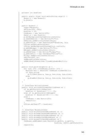Introdução ao Java

private int boxSize;
public static final void main(String args[]) {
Boxes b = new Boxes();
b.show();
}
public Boxes() {
super("Boxes");
setSize(320, 240);
boxSize = 10;
theBoxes = new Vector(20);
Panel p = new Panel();
p.setBackground(SystemColor.control);
p.add(bSmaller = new Button("<<"));
bSmaller.addActionListener(this);
p.add(tfSize = new TextField(""+boxSize, 3));
tfSize.setEditable(false);
tfSize.setBackground(SystemColor.control);
p.add(bBigger = new Button(">>"));
bBigger.addActionListener(this);
p.add(bClear = new Button("Limpar"));
p.add(cbFill = new Checkbox("Sólido"));
bClear.addActionListener(this);
add("South", p);
addMouseListener(this);
addWindowListener(new CloseWindowAndExit());
}
public void paint(Graphics g) {
for (int i=0; i<theBoxes.size(); i++) {
BoxInfo box = (BoxInfo) theBoxes.elementAt(i);
if (box.solid)
g.fillRect(box.x, box.y, box.size, box.size);
else
g.drawRect(box.x, box.y, box.size, box.size);
}
}
// Interface ActionListener
public void actionPerformed(ActionEvent e) {
if (e.getSource()==bSmaller)
boxSize -= (boxSize>1 ? 1 : 0);
else if (e.getSource()==bBigger)
boxSize += (boxSize<100 ? 1 : 0);
else {
theBoxes = new Vector(20);
repaint();
}
tfSize.setText("" + boxSize);
}
// Interface MouseListener
public void mousePressed(MouseEvent e) {}
public void mouseReleased(MouseEvent e) {}
public void mouseEntered(MouseEvent e) {}
public void mouseExited(MouseEvent e) {}
public void mouseClicked(MouseEvent e) {
theBoxes.addElement(new BoxInfo(e.getX(), e.getY(),
boxSize, cbFill.getState()));
repaint();

143

 