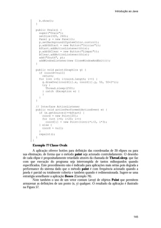 Introdução ao Java

b.show();
}
public Ovals() {
super("Ovals");
setSize(320, 240);
Panel p = new Panel();
p.setBackground(SystemColor.control);
p.add(bStart = new Button("Iniciar"));
bStart.addActionListener(this);
p.add(bClear = new Button("Limpar"));
bClear.addActionListener(this);
add("South", p);
addWindowListener(new CloseWindowAndExit());
}
public void paint(Graphics g) {
if (coord==null)
return;
for (int i=0; i<coord.length; i++) {
g.drawOval(coord[i].x, coord[i].y, 50, 50+2*i);
try {
Thread.sleep(250);
} catch (Exception e) {
}
}
}
// Interface ActionListener
public void actionPerformed(ActionEvent e) {
if (e.getSource()==bStart) {
coord = new Point[20];
for (int i=0; i<20; i++)
coord[i] = new Point((int)i*i/2, i*3);
} else {
coord = null;
}
repaint();
}
}

Exemplo 77 Classe Ovals
A aplicação oferece botões para definição das coordenadas de 20 elipses ou para
sua eliminação, de forma que o método paint seja acionado controladamente. O desenho
de cada elipse é propositadamente retardado através da chamada de Thread.sleep, que faz
com que execução do programa seja interrompida de tantos milisegundos quando
especificados. Este procedimento não é indicado para aplicações mais sérias pois degrada a
performance do sistema dado que o método paint é com frequência acionado quando a
janela é parcial ou totalmente coberta e também quando é redimensionada. Sugere-se uma
estratégia semelhante a aplicação Boxes (Exemplo 76).
Note também o uso de um vetor comum (array) de objetos Point que permitem
armazenar as definições de um ponto (x, y) qualquer. O resultado da aplicação é ilustrado
na Figura 57.

145

 