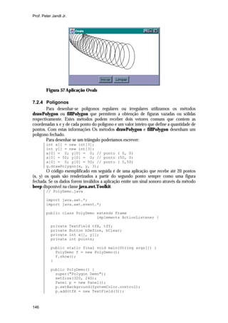 Prof. Peter Jandl Jr.

Figura 57 Aplicação Ovals
7.2.4 Polígonos
Para desenhar-se polígonos regulares ou irregulares utilizamos os métodos
drawPolygon ou fillPolygon que permitem a obtenção de figuras vazadas ou sólidas
respectivamente. Estes métodos podem receber dois vetores comuns que contem as
coordenadas x e y de cada ponto do polígono e um valor inteiro que define a quantidade de
pontos. Com estas informações Os métodos drawPolygon e fillPolygon desenham um
polígono fechado.
Para desenhar-se um triângulo poderíamos escrever:
int x[] = new int[3];
int y[] = new int[3];
x[0] = 0; y[0] = 0; // ponto ( 0, 0)
x[0] = 50; y[0] = 0; // ponto (50, 0)
x[0] = 0; y[0] = 50; // ponto ( 0,50)
g.drawPolygon(x, y, 3);

O código exemplificado em seguida é de uma aplicação que recebe até 20 pontos
(x, y) os quais são renderizados a partir do segundo ponto sempre como uma figura
fechada. Se os dados forem inválidos a aplicação emite um sinal sonoro através da método
beep disponível na classe java.awt.Toolkit.
// PolyDemo.java
import java.awt.*;
import java.awt.event.*;
public class PolyDemo extends Frame
implements ActionListener {
private
private
private
private

TextField tfX, tfY;
Button bDefine, bClear;
int x[], y[];
int points;

public static final void main(String args[]) {
PolyDemo f = new PolyDemo();
f.show();
}
public PolyDemo() {
super("Polygon Demo");
setSize(320, 240);
Panel p = new Panel();
p.setBackground(SystemColor.control);
p.add(tfX = new TextField(3));

146

 