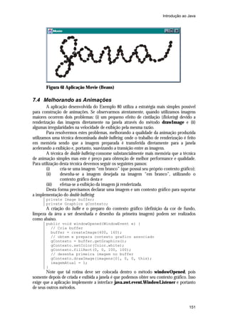 Introdução ao Java

Figura 61 Aplicação Movie (Beans)

7.4 Melhorando as Animações
A aplicação desenvolvida do Exemplo 80 utiliza a estratégia mais simples possível
para construção de animações. Se observarmos atentamente, quando utilizamos imagens
maiores ocorrem dois problemas: (i) um pequeno efeito de cintilação (flickering) devido a
renderização das imagens diretamente na janela através do método drawImage e (ii)
algumas irregularidades na velocidade de exibição pela mesma razão.
Para resolvermos estes problemas, melhorando a qualidade da animação produzida
utilizamos uma técnica denominada double buffering, onde o trabalho de renderização é feito
em memória sendo que a imagem preparada é transferida diretamente para a janela
acelerando a exibição e, portanto, suavizando a transição entre as imagens.
A técnica de double buffering consome substancialmente mais memória que a técnica
de animação simples mas este é preço para obtenção de melhor performance e qualidade.
Para utilização desta técnica devemos seguir os seguintes passos:
(i)
cria-se uma imagem “em branco” (que possui seu próprio contexto gráfico);
(ii)
desenha-se a imagem desejada na imagem “em branco”, utilizando o
contexto gráfico desta e
(iii)
efetua-se a exibição da imagem já renderizada.
Desta forma precisamos declarar uma imagem e um contexto gráfico para suportar
a implementação do double buffering:
private Image buffer;
private Graphics gContexto;

A criação do buffer e o preparo do contexto gráfico (definição da cor de fundo,
limpeza da área a ser desenhada e desenho da primeira imagem) podem ser realizados
como abaixo.
public void windowOpened(WindowEvent e) {
// Cria buffer
buffer = createImage(400, 160);
// obtem e prepara contexto grafico associado
gContexto = buffer.getGraphics();
gContexto.setColor(Color.white);
gContexto.fillRect(0, 0, 100, 100);
// desenha primeira imagem no buffer
gContexto.drawImage(imagens[0], 0, 0, this);
imagemAtual = 1;
}

Note que tal rotina deve ser colocada dentro o método windowOpened, pois
somente depois de criada e exibida a janela é que podemos obter seu contexto gráfico. Isso
exige que a aplicação implemente a interface java.awt.event.WindowListener e portanto
de seus outros métodos.

151

 