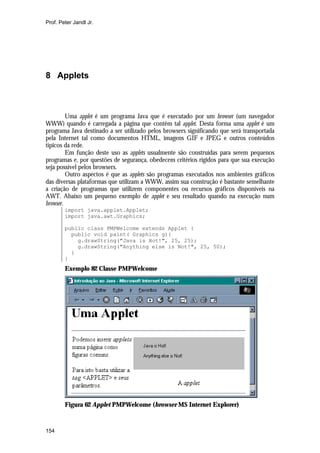 Prof. Peter Jandl Jr.

8 Applets

Uma applet é um programa Java que é executado por um browser (um navegador
WWW) quando é carregada a página que contêm tal applet. Desta forma uma applet é um
programa Java destinado a ser utilizado pelos browsers significando que será transportada
pela Internet tal como documentos HTML, imagens GIF e JPEG e outros conteúdos
típicos da rede.
Em função deste uso as applets usualmente são construídas para serem pequenos
programas e, por questões de segurança, obedecem critérios rígidos para que sua execução
seja possível pelos browsers.
Outro aspectos é que as applets são programas executados nos ambientes gráficos
das diversas plataformas que utilizam a WWW, assim sua construção é bastante semelhante
a criação de programas que utilizem componentes ou recursos gráficos disponíveis na
AWT. Abaixo um pequeno exemplo de applet e seu resultado quando na execução num
browser.
import java.applet.Applet;
import java.awt.Graphics;
public class PMPWelcome extends Applet {
public void paint( Graphics g){
g.drawString("Java is Hot!", 25, 25);
g.drawString("Anything else is Not!", 25, 50);
}
}

Exemplo 82 Classe PMPWelcome

Figura 62 Applet PMPWelcome (browser MS Internet Explorer)

154

 