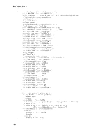 Prof. Peter Jandl Jr.

p.setBackground(SystemColor.control);
p.add("West", new Label("Texto"));
p.add("Center", tfTexto = new TextField("FontDemo Applet"));
tfTexto.addActionListener(this);
add("North", p);
// painel lateral
p = new Panel();
p.setBackground(SystemColor.control);
Panel paux = new Panel();
paux.setBackground(SystemColor.control);
paux.setLayout(new GridLayout(4, 2, 3, 0));
paux.add(new Label("Fonte"));
paux.add(new Label("Estilo"));
paux.add(chFontes = new Choice());
chFontes.addItemListener(this);
paux.add(chEstilos = new Choice());
chEstilos.addItemListener(this);
paux.add(new Label("Tamanho"));
paux.add(new Label("Efeito"));
paux.add(chTamanhos = new Choice());
chTamanhos.addItemListener(this);
paux.add(chEfeitos = new Choice());
chEfeitos.addItemListener(this);
p.add(paux);
add("East", p);
// preparando combo fontes
String fonts[] = getToolkit().getFontList();
for (int i=0; i<fonts.length; i++)
chFontes.add(fonts[i]);
// preparando combo estilos
chEstilos.add("Normal");
chEstilos.add("Itálico");
chEstilos.add("Negrito");
chEstilos.add("Negrito Itálico");
// preparando combo tamanhos
for (int i=8; i<42; i+=2)
chTamanhos.add(i+"");
chTamanhos.select(3);
// preparando combo efeitos
chEfeitos.add("Nenhum");
chEfeitos.add("Sombra");
chEfeitos.add("Gravado");
chEfeitos.add("Contorno");
chEfeitos.add("Transparente");
}
public void paint(Graphics g) {
String texto = tfTexto.getText();
if (texto.equals(""))
return;
int estilo = Font.PLAIN;
int tamanho =Integer.parseInt(chTamanhos.getSelectedItem());
int hpos = 10;
int vpos = getSize().height + getInsets().top +
tfTexto.getSize().height + tamanho/2;
switch(chEstilos.getSelectedIndex()) {
case 1:
estilo = Font.ITALIC;
break;
case 2:
estilo = Font.BOLD;

162

 