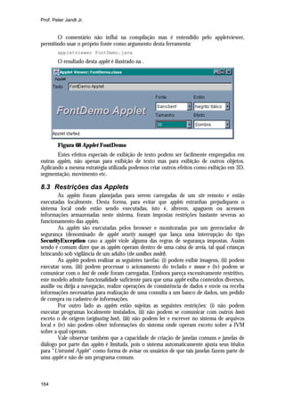 Prof. Peter Jandl Jr.

O comentário não influi na compilação mas é entendido pelo appletviewer,
permitindo usar o próprio fonte como argumento desta ferramenta:
appletviewer FontDemo.java

O resultado desta applet é ilustrado na .

Figura 68 Applet FontDemo
Estes efeitos especiais de exibição de texto podem ser facilmente empregados em
outras applets, não apenas para exibição de texto mas para exibição de outros objetos.
Aplicando a mesma estratégia utilizada podemos criar outros efeitos como exibição em 3D,
segmentação, movimento etc.

8.3 Restrições das Applets
As applets foram planejadas para serem carregadas de um site remoto e então
executadas localmente. Desta forma, para evitar que applets estranhas prejudiquem o
sistema local onde estão sendo executadas, isto é, alterem, apaguem ou acessem
informações armazenadas neste sistema, foram impostas restrições bastante severas ao
funcionamento das applets.
As applets são executadas pelos browser e monitoradas por um gerenciador de
segurança (denominado de applet security manager) que lança uma interrupção do tipo
SecurityException caso a applet viole alguma das regras de segurança impostas. Assim
sendo é comum dizer que as applets operam dentro de uma caixa de areia, tal qual crianças
brincando sob vigilância de um adulto (the sandbox model).
As applets podem realizar as seguintes tarefas: (i) podem exibir imagens, (ii) podem
executar sons, (iii) podem processar o acionamento do teclado e mouse e (iv) podem se
comunicar com o host de onde foram carregadas. Embora pareça excessivamente restritivo,
este modelo admite funcionalidade suficiente para que uma applet exiba conteúdos diversos,
auxilie ou dirija a navegação, realize operações de consistência de dados e envie ou receba
informações necessárias para realização de uma consulta a um banco de dados, um pedido
de compra ou cadastro de informações.
Por outro lado as applets estão sujeitas as seguintes restrições: (i) não podem
executar programas localmente instalados, (ii) não podem se comunicar com outros hosts
exceto o de origem (originating host), (iii) não podem ler e escrever no sistema de arquivos
local e (iv) não podem obter informações do sistema onde operam exceto sobre a JVM
sobre a qual operam.
Vale observar também que a capacidade de criação de janelas comuns e janelas de
diálogo por parte das applets é limitada, pois o sistema automaticamente ajusta seus títulos
para “Untrusted Applet” como forma de avisar os usuários de que tais janelas fazem parte de
uma applet e não de um programa comum.

164

 