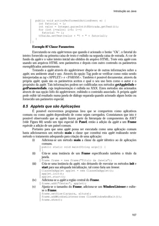 Introdução ao Java

public void actionPerformed(ActionEvent e) {
int fatorial = 1;
int valor = Integer.parseInt(tfEntrada.getText());
for (int i=valor; i>0; i--)
fatorial *= i;
tfSaida.setText(valor + "! = " + fatorial);
}
}

Exemplo 87 Classe Parametros
Executando-se esta applet temos que quando é acionado o botão “Ok”, o fatorial do
inteiro fornecido na primeira caixa de texto é exibido na segunda caixa de entrada. A cor de
fundo da applet e o valor inteiro inicial são obtidos do arquivo HTML. Teste esta applet com
usando um arquivos HTML sem parâmetros e depois com outro contendo os parâmetros
exemplificados anteriormente.
Testando a applet através do appletviewer dispõe-se de outras informações sobre a
applet, seu ambiente atual e uso. Através da opção Tag pode-se verificar como estão sendo
interpretadas as tag <APPLET> e <PARAM>. Também é possível documentar, através da
própria applet, quais são os parâmetros aceitos e qual o seu uso bem como o autor e o
propósito da applet. Tais informações podem ser codificadas nos métodos getAppletInfo e
getParameterInfo, cuja implementação é exibida no XXX. Estes métodos são acionados
através de sua opção Info do appletviewer, exibindo o conteúdo associado. A própria applet
pode exibir tal resultado numa janela de diálogo separada quando acionado algum botão ou
fornecido um parâmetro especial.

8.5 Applets que são Aplicações
É possível escrevermos programas Java que se comportem como aplicativos
comuns ou como applets dependendo de como sejam carregados. Constatamos que isto é
possível observando que as applets fazem parte da hierarquia de componentes da AWT
(vide Figura 66) sendo um tipo especial de Panel, então a adição da applet a um Frame
equivale a adição de um painel comum.
Portanto para que uma applet possa ser executada como uma aplicação comum
basta adicionarmos um método main a classe que constitui esta applet realizando neste
método o tratamento adequando para criação de uma aplicação:
(i)
Adiciona-se um método main a classe da applet idêntico ao de aplicações
comuns.
public static void main(String args[]) {
}

(ii)

Cria-se uma instância de um Frame especificando também o título da
janela.
Frame frame = new Frame("Título da Janela");

(iii)

Cria-se uma instância da applet, não deixando de executar os métodos init e
start para sua adequada inicialização, tal como faria um browser.
ClasseDaApplet applet = new ClasseDaApplet();
applet.init();
applet.start();

(iv)

Adiciona-se a applet a região central do Frame.
frame.add("Center", applet);

(v)

Ajusta-se o tamanho do Frame, adiciona-se um WindowListener e exibese o Frame.
frame.setSize(largura, altura);
frame.addWindowListener(new CloseWindowAndExit());
frame.show();

167

 