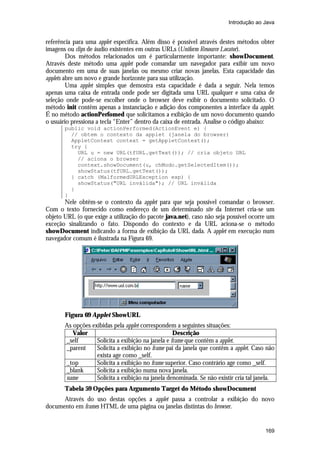 Introdução ao Java

referência para uma applet específica. Além disso é possível através destes métodos obter
imagens ou clips de áudio existentes em outras URLs (Uniform Resource Locator).
Dos métodos relacionados um é particularmente importante: showDocument.
Através deste método uma applet pode comandar um navegador para exibir um novo
documento em uma de suas janelas ou mesmo criar novas janelas. Esta capacidade das
applets abre um novo e grande horizonte para sua utilização.
Uma applet simples que demostra esta capacidade é dada a seguir. Nela temos
apenas uma caixa de entrada onde pode ser digitada uma URL qualquer e uma caixa de
seleção onde pode-se escolher onde o browser deve exibir o documento solicitado. O
método init contêm apenas a instanciação e adição dos componentes a interface da applet.
É no método actionPerfomed que solicitamos a exibição de um novo documento quando
o usuário pressiona a tecla “Enter” dentro da caixa de entrada. Analise o código abaixo:
public void actionPerformed(ActionEvent e) {
// obtem o contexto da applet (janela do browser)
AppletContext context = getAppletContext();
try {
URL u = new URL(tfURL.getText()); // cria objeto URL
// aciona o browser
context.showDocument(u, chModo.getSelectedItem());
showStatus(tfURL.getText());
} catch (MalformedURLException exp) {
showStatus("URL inválida"); // URL inválida
}
}

Nele obtêm-se o contexto da applet para que seja possível comandar o browser.
Com o texto fornecido como endereço de um determinado site da Internet cria-se um
objeto URL (o que exige a utilização do pacote java.net), caso não seja possível ocorre um
exceção sinalizando o fato. Dispondo do contexto e da URL aciona-se o método
showDocument indicando a forma de exibição da URL dada. A applet em execução num
navegador comum é ilustrada na Figura 69.

Figura 69 Applet ShowURL
As opções exibidas pela applet correspondem a seguintes situações:
Valor
Descrição
_self
Solicita a exibição na janela e frame que contêm a applet.
_parent
Solicita a exibição no frame pai da janela que contêm a applet. Caso não
exista age como _self.
_top
Solicita a exibição no frame superior. Caso contrário age como _self.
_blank
Solicita a exibição numa nova janela.
name
Solicita a exibição na janela denominada. Se não existir cria tal janela.
Tabela 59 Opções para Argumento Target do Método showDocument
Através do uso destas opções a applet passa a controlar a exibição do novo
documento em frames HTML de uma página ou janelas distintas do browser.

169

 