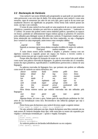 Introdução ao Java

2.2 Declaração de Variáveis
Uma variável é um nome definido pelo programador ao qual pode ser associado um
valor pertencente a um certo tipo de dados. Em outras palavras, uma variável é como uma
memória, capaz de armazenar um valor de um certo tipo, para a qual se dá um nome que
usualmente descreve seu significado ou propósito. Desta forma toda variável possui um
nome, um tipo e um conteúdo.
O nome de uma variável em Java pode ser uma sequência de um ou mais caracteres
alfabéticos e numéricos, iniciados por uma letra ou ainda pelos caracteres ‘_’ (underscore) ou
‘$’ (cifrão). Os nomes não podem conter outros símbolos gráficos, operadores ou espaços
em branco, podendo ser arbitrariamente longos embora apenas os primeiros 32 caracteres
serão utilizados para distinguir nomes de diferentes variáveis. É importante ressaltar que as
letras minúsculas são consideradas diferentes das letras maiúsculas, ou seja, a linguagem
Java é sensível ao caixa empregado, assim temos como exemplos válidos:
a
total
x2
$mine
_especial
TOT
Maximo
ExpData
Segundo as mesmas regras temos abaixo exemplos inválidos de nomes de variáveis:
1x
Total geral
numero-minimo
void
A razão destes nomes serem inválidos é simples: o primeiro começa com um
algarismo numérico, o segundo possui um espaço em branco, o terceiro contêm o
operador menos mas por que o quarto nome é inválido?
Porque além das regras de formação do nome em si, uma variável não pode utilizar
como nome uma palavra reservada da linguagem. As palavras reservadas são os comandos,
nomes dos tipos primitivos, especificadores e modificadores pertencentes a sintaxe de uma
linguagem.
As palavras reservadas da linguagem Java, que portanto não podem ser utilizadas
como nome de variáveis ou outros elementos, são:
abstract
continue
finally
interface
public
throw
boolean
default
float
long
return
throws
break
do
for
native
short
transient
byte
double
if
new
static
true
case
else
implements
null
super
try
catch
extends
import
package
switch
void
char
false
instanceof
private
synchronized while
class
final
int
protected
this
Além destas existem outras que embora reservadas não são utilizadas pela
linguagem:
const
future
generic
goto
inner
operator
outer
rest
var
volatile
Algumas destas, tal como o goto, faziam parte da especificação preliminar do Oak,
antes de sua formalização como Java. Recomenda-se não utilizá-las qualquer que seja o
propósito.
Desta forma para declararmos uma variável devemos seguir a seguinte sintaxe:
Tipo nome1 [, nome2 [, nome3 [..., nomeN]]];

Ou seja, primeiro indicamos um tipo, depois declaramos uma lista contendo um ou
mais nomes de variáveis desejadas deste tipo, onde nesta lista os nomes são separados por
vírgulas e a declaração terminada por ‘;’ (ponto e vírgula). Exemplos:
int i;
float total, preco;
byte mascara;
double valorMedio;

As variáveis podem ser declaradas individualmente ou em conjunto:
char opcao1, opcao2;

17

 
