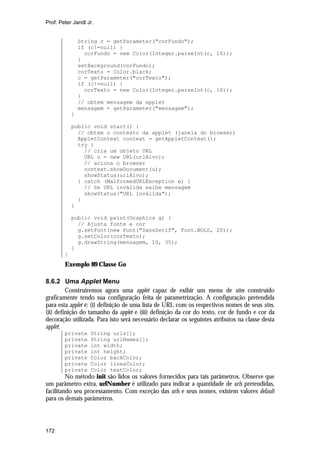 Prof. Peter Jandl Jr.

String c = getParameter("corFundo");
if (c!=null) {
corFundo = new Color(Integer.parseInt(c, 16));
}
setBackground(corFundo);
corTexto = Color.black;
c = getParameter("corTexto");
if (c!=null) {
corTexto = new Color(Integer.parseInt(c, 16));
}
// obtem mensagem da applet
mensagem = getParameter("mensagem");
}
public void start() {
// obtem o contexto da applet (janela do browser)
AppletContext context = getAppletContext();
try {
// cria um objeto URL
URL u = new URL(urlAlvo);
// aciona o browser
context.showDocument(u);
showStatus(urlAlvo);
} catch (MalformedURLException e) {
// Se URL inválida exibe mensagem
showStatus("URL inválida");
}
}
public void paint(Graphics g) {
// Ajusta fonte e cor
g.setFont(new Font("SansSerif", Font.BOLD, 20));
g.setColor(corTexto);
g.drawString(mensagem, 10, 35);
}
}

Exemplo 89 Classe Go
8.6.2 Uma Applet Menu
Construiremos agora uma applet capaz de exibir um menu de sites construído
graficamente tendo sua configuração feita de parametrização. A configuração pretendida
para esta applet é: (i) definição de uma lista de URL com os respectivos nomes de seus sites,
(ii) definição do tamanho da applet e (iii) definição da cor do texto, cor de fundo e cor da
decoração utilizada. Para isto será necessário declarar os seguintes atributos na classe desta
applet:
private
private
private
private
private
private
private

String urls[];
String urlNames[];
int width;
int height;
Color backColor;
Color linesColor;
Color textColor;

No método init são lidos os valores fornecidos para tais parâmetros. Observe que
um parâmetro extra, urlNumber é utilizado para indicar a quantidade de urls pretendidas,
facilitando seu processamento. Com exceção das urls e seus nomes, existem valores default
para os demais parâmetros.

172

 