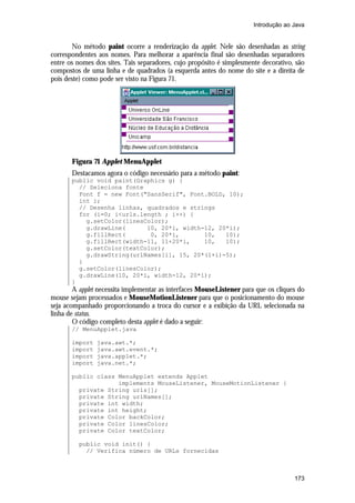 Introdução ao Java

No método paint ocorre a renderização da applet. Nele são desenhadas as string
correspondentes aos nomes. Para melhorar a aparência final são desenhadas separadores
entre os nomes dos sites. Tais separadores, cujo propósito é simplesmente decorativo, são
compostos de uma linha e de quadrados (a esquerda antes do nome do site e a direita de
pois deste) como pode ser visto na Figura 71.

Figura 71 Applet MenuApplet
Destacamos agora o código necessário para a método paint:
public void paint(Graphics g) {
// Seleciona fonte
Font f = new Font("SansSerif", Font.BOLD, 10);
int i;
// Desenha linhas, quadrados e strings
for (i=0; i<urls.length ; i++) {
g.setColor(linesColor);
g.drawLine(
10, 20*i, width-12, 20*i);
g.fillRect(
0, 20*i,
10,
10);
g.fillRect(width-11, 11+20*i,
10,
10);
g.setColor(textColor);
g.drawString(urlNames[i], 15, 20*(1+i)-5);
}
g.setColor(linesColor);
g.drawLine(10, 20*i, width-12, 20*i);
}

A applet necessita implementar as interfaces MouseListener para que os cliques do
mouse sejam processados e MouseMotionListener para que o posicionamento do mouse
seja acompanhado proporcionando a troca do cursor e a exibição da URL selecionada na
linha de status.
O código completo desta applet é dado a seguir:
// MenuApplet.java
import
import
import
import

java.awt.*;
java.awt.event.*;
java.applet.*;
java.net.*;

public class MenuApplet extends Applet
implements MouseListener, MouseMotionListener {
private String urls[];
private String urlNames[];
private int width;
private int height;
private Color backColor;
private Color linesColor;
private Color textColor;
public void init() {
// Verifica número de URLs fornecidas

173

 
