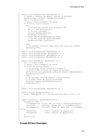 Introdução ao Java

public void mouseClicked (MouseEvent e) {
// Obtêm o contexto da Applet (janela do browser)
AppletContext context = getAppletContext();
int i = e.getY()/20;
// Testa o posicionamento do mouse
if (i>=0 && i<urls.length) {
try {
// Se posição válida cria um objeto URL
URL u = new URL(urls[i]);
// Aciona o browser
context.showDocument(u);
showStatus(urls[i]);
} catch (MalformedURLException exp) {
// Se URL inválida exibe mensagem
showStatus("URL inválida");
}
} else
// Se posição inválida limpa barra de status do browser
showStatus("");
}
public void mousePressed (MouseEvent e) {}
public void mouseReleased (MouseEvent e) {}
public void mouseEntered (MouseEvent e) {}
public void mouseExited (MouseEvent e) {}
public void mouseMoved (MouseEvent e) {
int i = e.getY()/20;
// Testa o posicionamento do mouse
if (i>=0 && i<urls.length) {
// Se posição válida modifica o cursor e
// exibe a URL na barra de status do browser
setCursor(Cursor.getPredefinedCursor(Cursor.HAND_CURSOR));
showStatus(urls[i]);
} else {
// Se posição inválida exibe o cursor default
// e limpa barra de status do browser
setCursor(Cursor.getDefaultCursor());
showStatus("");
}
}
public void mouseDragged (MouseEvent e) {}
public String getAppletInfo() {
return "MenuApplet v1.0 (04/Oct/99)nby Peter Jandl Jr.";
}
public String[][] getParameterInfo() {
String[][] info = {
{"urlNumbern", "int", "No. de URLs a serem exibidasn"},
{"urlNn",
"String", "URLN, N=0 .. urlNumber-1n"},
{"urlNameNn", "String", "Nome da URLN, N=0 .. urlNumber1n"},
{"widthn",
"int", "Largura da appletn"},
{"lengthn",
"int", "Altura da appletn"},
};
return info;
}
}

Exemplo 90 Classe MenuApplet

175

 