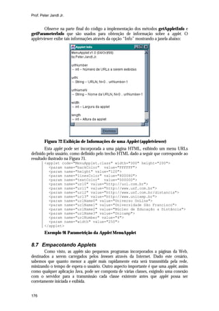 Prof. Peter Jandl Jr.

Observe na parte final do código a implementação dos métodos getAppletInfo e
getParameterInfo que são usados para obtenção de informação sobre a applet. O
appletviewer exibe tais informações através da opção “Info” mostrando a janela abaixo:

Figura 72 Exibição de Informações de uma Applet (appletviewer)
Esta applet pode ser incorporada a uma página HTML, exibindo um menu URLs
definido pelo usuário, como definido pelo trecho HTML dado a seguir que corresponde ao
resultado ilustrado na Figura 71.
<applet code="MenuApplet.class" width="300" height="200">
<param name="backColor" value="FFFFFF">
<param name="height" value="120">
<param name="linesColor" value="800080">
<param name="textColor" value="000000">
<param name="url0" value="http://uol.com.br">
<param name="url1" value="http://www.usf.com.br">
<param name="url2" value="http://www.usf.com.br/distancia">
<param name="url3" value="http://www.unicamp.br">
<param name="urlName0" value="Universo OnLine">
<param name="urlName1" value="Universidade São Francisco">
<param name="urlName2" value="Núcleo de Educação a Distância">
<param name="urlName3" value="Unicamp">
<param name="urlNumber" value="4">
<param name="width" value="250">
</applet>

Exemplo 91 Parametrição da Applet MenuApplet

8.7 Empacotando Applets
Como visto, as applets são pequenos programas incorporados a páginas da Web,
destinados a serem carregados pelos browsers através da Internet. Dado este cenário,
sabemos que quanto menor a applet mais rapidamente esta será transmitida pela rede,
minizando o tempo de espera o usuário. Outro aspecto importante é que uma applet, assim
como qualquer aplicação Java, pode ser composta de várias classes, exigindo uma conexão
com o servidor para a transmissão cada classe existente antes que applet possa ser
corretamente iniciada e exibida.
176

 
