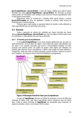 Introdução ao Java

java.io.InputStream e java.io.Reader) e outro das classes voltadas para saída de dados
(baseadas nas classes java.io.OutputStream e java.io.Writer). No momento as demais
classes podem ser entendidas como auxiliares, pois oferecem serviços especializados sobre
os dois grupos mencionados.
Praticamente todos os construtores e métodos deste pacote lançam a exceção
java.io.IOException que deve ser apanhada e tratada no contexto onde ocorreu ou
relançada para o contexto superior.
Tratemos agora como realizar as operações básicas de entrada e saída utilizando as
classe especializadas que são oferecidas neste pacote.

9.2 Entrada
Todas a operações de entrada são realizadas por classes derivadas das classes
abstratas java.io.InputStream e java.io.Reader que oferecem alguns métodos básicos que
são sobrepostos e especializados nas suas classes derivadas.
9.2.1 A Família java.io.InputStream
A classe java.io.InputStream é uma classe abstrata significando que não pode ser
usada diretamente. Ao invés disso dá origem a várias diferentes classes especializadas cujo
uso típico é em camadas associadas para prover a funcionalidade desejada, tal como
proposto pelo decorator pattern, um padrão de projeto onde objetos são utilizados em
camadas para adicionar novas características a objetos mais simples de forma dinâmica e
transparente, sendo que todos os objetos possuem a mesma interface. Embora um pouco
mais complexo, este esquema oferece extrema flexibilidade na programação.

Figura 74 Hierarquia Parcial da Classe java.io.InputStream
Os tipos de InputStream, descritos na Tabela 61, permitem o acesso da diferentes
estruturas de dados, onde cada classe especializada oferece tratamento para um destes
tipos. Todas as classes derivadas de InputStream são apropriadas para tratamento de
arquivos orientados a bytes e em formato ASCII comum.

179

 