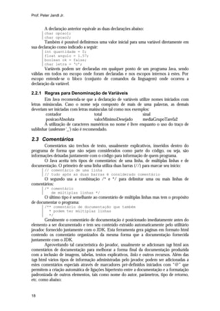 Prof. Peter Jandl Jr.

A declaração anterior equivale as duas declarações abaixo:
char opcao1;
char opcao2;

Também é possível definirmos uma valor inicial para uma variável diretamente em
sua declaração como indicado a seguir:
int quantidade = 0;
float angulo = 1.57;
boolean ok = false;
char letra = ‘c’;

Variáveis podem ser declaradas em qualquer ponto de um programa Java, sendo
válidas em todos no escopo onde foram declaradas e nos escopos internos à estes. Por
escopo entende-se o bloco (conjunto de comandos da linguagem) onde ocorreu a
declaração da variável.
2.2.1 Regras para Denominação de Variáveis
Em Java recomenda-se que a declaração de variáveis utilize nomes iniciados com
letras minúsculas. Caso o nome seja composto de mais de uma palavras, as demais
deveriam ser iniciadas com letras maiúsculas tal como nos exemplos:
contador
total
sinal
posicaoAbsoluta
valorMinimoDesejado
mediaGrupoTarefa2
A utilização de caracteres numéricos no nome é livre enquanto o uso do traço de
sublinhar (underscore ‘_’) não é recomendado.

2.3 Comentários
Comentários são trechos de texto, usualmente explicativos, inseridos dentro do
programa de forma que não sejam considerados como parte do código, ou seja, são
informações deixadas juntamente com o código para informação de quem programa.
O Java aceita três tipos de comentários: de uma linha, de múltiplas linhas e de
documentação. O primeiro de uma linha utiliza duas barras (//) para marcar seu início:
// comentário de uma linha
// tudo após as duas barras é considerado comentário

O segundo usa a combinação /* e */ para delimitar uma ou mais linhas de
comentários:
/* comentário
de múltiplas linhas */

O último tipo é semelhante ao comentário de múltiplas linhas mas tem o propósito
de documentar o programa:
/** comentário de documentação que também
* podem ter múltiplas linhas
*/

Geralmente o comentário de documentação é posicionado imediatamente antes do
elemento a ser documentado e tem seu conteúdo extraído automaticamente pelo utilitário
javadoc fornecido juntamente com o JDK. Esta ferramenta gera páginas em formato html
contendo os comentário organizados da mesma forma que a documentação fornecida
juntamente com o JDK.
Aproveitando tal característica do javadoc, usualmente se adicionam tags html aos
comentários de documentação para melhorar a forma final da documentação produzida
com a inclusão de imagens, tabelas, textos explicativos, links e outros recursos. Além das
tags html vários tipos de informação administradas pelo javadoc podem ser adicionadas a
estes comentários especiais através de marcadores pré-definidos iniciados com “@” que
permitem a criação automática de ligações hipertexto entre a documentação e a formatação
padronizada de outros elementos, tais como nome do autor, parâmetros, tipo de retorno,
etc. como abaixo:

18

 
