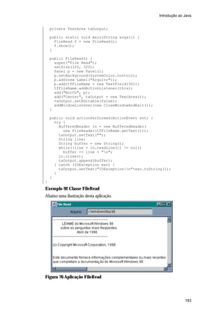 Introdução ao Java

private TextArea taOutput;
public static void main(String args[]) {
FileRead f = new FileRead();
f.show();
}
public FileRead() {
super("File Read");
setSize(320, 320);
Panel p = new Panel();
p.setBackground(SystemColor.control);
p.add(new Label("Arquivo"));
p.add(tfFileName = new TextField(30));
tfFileName.addActionListener(this);
add("North", p);
add("Center", taOutput = new TextArea());
taOutput.setEditable(false);
addWindowListener(new CloseWindowAndExit());
}
public void actionPerformed(ActionEvent evt) {
try {
BufferedReader in = new BufferedReader(
new FileReader(tfFileName.getText()));
taOutput.setText("");
String line;
String buffer = new String();
while((line = in.readLine()) != null)
buffer += line + "n";
in.close();
taOutput.append(buffer);
} catch (IOException exc) {
taOutput.setText("IOException:n"+exc.toString());
}
}
}

Exemplo 92 Classe FileRead
Abaixo uma ilustração desta aplicação.

Figura 76 Aplicação FileRead

183

 