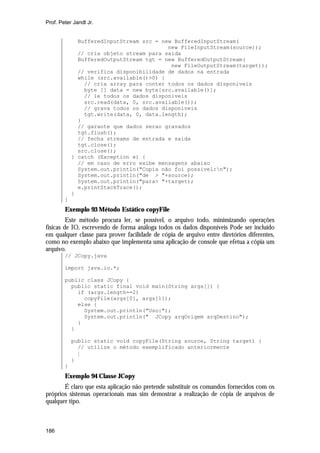 Prof. Peter Jandl Jr.

BufferedInputStream src = new BufferedInputStream(
new FileInputStream(source));
// cria objeto stream para saida
BufferedOutputStream tgt = new BufferedOutputStream(
new FileOutputStream(target));
// verifica disponibilidade de dados na entrada
while (src.available()>0) {
// cria array para conter todos os dados disponiveis
byte [] data = new byte[src.available()];
// le todos os dados disponiveis
src.read(data, 0, src.available());
// grava todos os dados disponiveis
tgt.write(data, 0, data.length);
}
// garante que dados serao gravados
tgt.flush();
// fecha streams de entrada e saida
tgt.close();
src.close();
} catch (Exception e) {
// em caso de erro exibe mensagens abaixo
System.out.println("Copia não foi possivel:n");
System.out.println("de > "+source);
System.out.println("para> "+target);
e.printStackTrace();
}
}

Exemplo 93 Método Estático copyFile
Este método procura ler, se possível, o arquivo todo, minimizando operações
físicas de IO, escrevendo de forma análoga todos os dados disponíveis Pode ser incluído
em qualquer classe para prover facilidade de cópia de arquivo entre diretórios diferentes,
como no exemplo abaixo que implementa uma aplicação de console que efetua a cópia um
arquivo.
// JCopy.java
import java.io.*;
public class JCopy {
public static final void main(String args[]) {
if (args.length==2)
copyFile(args[0], args[1]);
else {
System.out.println("Uso:");
System.out.println(" JCopy arqOrigem arqDestino");
}
}
public static void copyFile(String source, String target) {
// utilize o método exemplificado anteriormente
M
}
}

Exemplo 94 Classe JCopy
É claro que esta aplicação não pretende substituir os comandos fornecidos com os
próprios sistemas operacionais mas sim demostrar a realização de cópia de arquivos de
qualquer tipo.

186

 