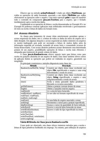 Introdução ao Java

Observe que no método actionPerformed é criado um objeto PrintStream, que
realiza as operações de saída formatada, associado a um objeto FileWriter que realiza
efetivamente as operações sobre o arquivo. Uma única operação print é capaz de transferir
todo o conteúdo do componente java.awt.TextArea para o arquivo, que é fechado
imediatamente após a escrita dos dados.
Combinando-se as operações de leitura e escrita demonstradas no Exemplo 92 e no
Exemplo 95 podemos construir aplicações mais sofisticadas envolvendo o processamento
de texto ou escrita e leitura de dados em formato texto.

9.4 Acesso Aleatório
As classes para tratamento de streams vistas anteriormente permitiam apenas o
acesso sequencial aos dados, isto é, a leitura de todos os dados do início do arquivo até o
dado desejado. Em algumas situações o acesso sequencial aos dados existentes em arquivos
se mostra inadequado pois pode ser necessária a leitura de muitos dados antes da
informação requerida ser acessada, tornando tal acesso lento e consumindo recursos de
forma desnecessária.. Com acesso aleatório podemos acessar diretamente uma determinada
posição de um arquivo, possibilitando operações de leitura e escrita mais eficientes e
adequadas para tratamento de grande volume de dados.
A classe java.io.RandomAccess oferece suporte tanto para leitura como para
escrita em posições aleatórias de um arquivo de dados. Esta classe também oferece meios
da aplicação limitar as operações que podem ser realizadas no arquivo, garantindo sua
integridade.
Os principais construtores e métodos disponíveis nesta classe são:
Método
Descrição
RandomAcessFile(File, String) Constrói um objeto desta classe recebendo um
objeto File especificando o arquivo e uma string
determinando o modo de acesso.
RandomAcessFile(String,
Constrói um objeto desta classe recebendo um
String)
objeto String especificando o arquivo e uma
string determinando o modo de acesso.
close()
Fecha a stream, gravando dados pendentes e
liberando os recursos associados.
getFilePointer()
Obtêm a posição corrente dentro da stream.
lenght()
Obtêm o tamanho total do arquivo.
read(byte[])
Lê o array de bytes fornecido.
readBoolean(), readByte(),
Lê um valor no formato especificado da stream.
readChar(), readFloat(),
readInt(), readLong()
readLine()
Lê uma linha do arquivo associado a stream.
seek(long)
Movimenta o cursor para a posição especificada.
skipBytes(long)
Avança o cursor da quantidade de bytes indicada.
write(byte[])
Escreve o array de bytes fornecido na stream.
writeBoolean(boolean),
Escreve o valor do tipo especificado na stream..
writeByte(byte),
writeChar(chat),
writeFloat(float), writeInt(int),
writeLong(long)
Tabela 68 Métodos da Classe java.io.RandomAccessFile
Como pode ser observado, esta classe oferece inúmeros métodos para a escrita e
leitura de tipos primitivos facilitando seu emprego. No entanto, para utilização de arquivos
189

 