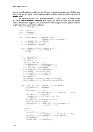 Prof. Peter Jandl Jr.

com acesso aleatório com dados de tipo diferente dos primitivos devemos trabalhar com
uma classe que encapsule os dados escrevendo e lendo os mesmos através dos métodos
read e write.
No Exemplo 96 temos um classe que demonstra a criação e leitura de dados através
da classe java.io.RandomAccessFile. Um arquivo de dados de teste pode ser criado
através da aplicação. Registros individualmente especificados pelo usuário podem ser lidos
e apresentados na área central da aplicação.
// RandomFile.java
import java.io.*;
import java.awt.*;
import java.awt.event.*;
public class RandomFile extends Frame
implements ActionListener {
private Button bCreate, bRead;
private TextField tfRecord;
private TextArea taOutput;
public static void main(String args[]) {
RandomFile f = new RandomFile();
f.show();
}
public RandomFile() {
super("Random File");
setSize(320, 320);
Panel p = new Panel();
p.setBackground(SystemColor.control);
p.add(bCreate = new Button("Criar"));
p.add(new Label("Número"));
p.add(tfRecord = new TextField(5));
p.add(bRead = new Button("Ler"));
bCreate.addActionListener(this);
bRead.addActionListener(this);
add("North", p);
add("Center", taOutput = new TextArea());
addWindowListener(new CloseWindowAndExit());
}
public void actionPerformed(ActionEvent evt) {
if (evt.getSource()==bCreate) {
try {
RandomAccessFile arq =
new RandomAccessFile("dados.dat", "rw");
for (int i=0; i<100; i++)
arq.writeDouble(i*Math.random());
arq.close();
taOutput.setText("Dados criados");
} catch (IOException exc) {
taOutput.setText("Erro na criação de arquivo:n" +
exc.toString());
}
} else {
try {
RandomAccessFile arq =
new RandomAccessFile("dados.dat", "r");
int num = Integer.parseInt(tfRecord.getText());
arq.seek(num*8);
double dado = arq.readDouble();

190

 