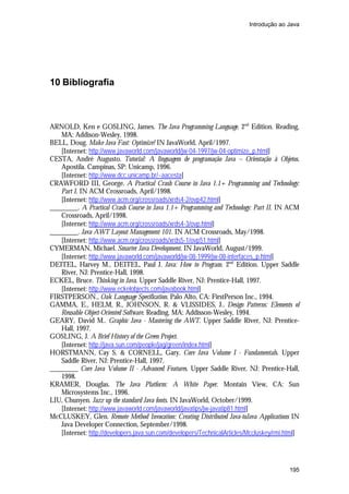 Introdução ao Java

10 Bibliografia

ARNOLD, Ken e GOSLING, James. The Java Programming Language. 2nd Edition. Reading,
MA: Addison-Wesley, 1998.
BELL, Doug. Make Java Fast: Optimize! IN JavaWorld, April/1997.
[Internet: http://www.javaworld.com/javaworld/jw-04-1997/jw-04-optimize_p.html]
CESTA, André Augusto. Tutorial: A linguagem de programação Java – Orientação à Objetos.
Apostila. Campinas, SP: Unicamp, 1996.
[Internet: http://www.dcc.unicamp.br/~aacesta]
CRAWFORD III, George. A Practical Crash Course in Java 1.1+ Programming and Technology:
Part I. IN ACM Crossroads, April/1998.
[Internet: http://www.acm.org/crossroads/xrds4-2/ovp42.html]
________. A Practical Crash Course in Java 1.1+ Programming and Technology: Part II. IN ACM
Crossroads, April/1998.
[Internet: http://www.acm.org/crossroads/xrds4-3/ovp.html]
________. Java AWT Layout Management 101. IN ACM Crossroads, May/1998.
[Internet: http://www.acm.org/crossroads/xrds5-1/ovp51.html]
CYMERMAN, Michael. Smarter Java Development. IN JavaWorld, August/1999.
[Internet: http://www.javaworld.com/javaworld/jw-08-1999/jw-08-interfaces_p.html]
DEITEL, Harvey M., DEITEL, Paul J. Java: How to Program. 2nd Edition. Upper Saddle
River, NJ: Prentice-Hall, 1998.
ECKEL, Bruce. Thinking in Java. Upper Saddle River, NJ: Prentice-Hall, 1997.
[Internet: http://www.eckelobjects.com/javabook.html]
FIRSTPERSON., Oak Language Specification. Palo Alto, CA: FirstPerson Inc., 1994.
GAMMA, E., HELM, R., JOHNSON, R. & VLISSIDES, J.. Design Patterns: Elements of
Reusable Object-Oriented Software. Reading, MA: Addisson-Wesley, 1994.
GEARY, David M.. Graphic Java - Mastering the AWT. Upper Saddle River, NJ: PrenticeHall, 1997.
GOSLING, J. A Brief History of the Green Project.
[Internet: http://java.sun.com/people/jag/green/index.html]
HORSTMANN, Cay S. & CORNELL, Gary. Core Java Volume I - Fundamentals. Upper
Saddle River, NJ: Prentice-Hall, 1997.
________ Core Java Volume II - Advanced Features. Upper Saddle River, NJ: Prentice-Hall,
1998.
KRAMER, Douglas. The Java Platform: A White Paper. Montain View, CA: Sun
Microsystems Inc., 1996.
LIU, Chunyen. Jazz up the standard Java fonts. IN JavaWorld, October/1999.
[Internet: http://www.javaworld.com/javaworld/javatips/jw-javatip81.html]
McCLUSKEY, Glen. Remote Method Invocation: Creating Distributed Java-toJava Applications IN
Java Developer Connection, September/1998.
[Internet: http://developers.java.sun.com/developers/TechnicalArticles/Mccluskey/rmi.html]

195

 
