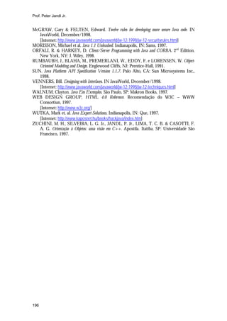 Prof. Peter Jandl Jr.

McGRAW, Gary & FELTEN, Edward. Twelve rules for developing more secure Java code. IN
JavaWorld, December/1998.
[Internet: http://www.javaworld.com/javaworld/jw-12-1998/jw-12-securityrules.html]
MORISSON, Michael et al. Java 1.1 Unleashed. Indianapolis, IN: Sams, 1997.
ORFALI, R. & HARKEY, D. Client/Server Programming with Java and CORBA. 2nd Edition.
New York, NY: J. Wiley, 1998.
RUMBAUBH, J., BLAHA, M., PREMERLANI, W., EDDY, F. e LORENSEN, W. ObjectOriented Modeling and Design. Englewood Cliffs, NJ: Prentice-Hall, 1991.
SUN. Java Platform API Specification Version 1.1.7. Palo Alto, CA: Sun Microsystems Inc.,
1998.
VENNERS, Bill. Designing with Interfaces. IN JavaWorld, December/1998.
[Internet: http://www.javaworld.com/javaworld/jw-12-1998/jw-12-techniques.html]
WALNUM, Clayton. Java Em Exemplos. São Paulo, SP: Makron Books, 1997.
WEB DESIGN GROUP, HTML 4.0 Reference. Recomendação do W3C – WWW
Consortiun, 1997.
[Internet: http://www.w3c.org/]
WUTKA, Mark et. al. Java Expert Solutions. Indianapolis, IN: Que, 1997.
[Internet: http://www.kaposnet.hu/books/hackjava/index.htm]
ZUCHINI, M. H., SILVEIRA, L. G. Jr., JANDL, P. Jr., LIMA, T. C. B. & CASOTTI, F.
A. G. Orientação à Objetos: uma visão em C++. Apostila. Itatiba, SP: Universidade São
Francisco, 1997.

196

 