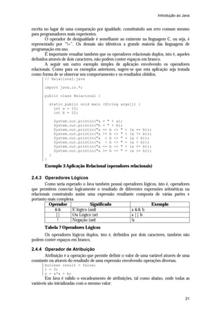 Introdução ao Java

escrita no lugar de uma comparação por igualdade, constituindo um erro comum mesmo
para programadores mais experientes.
O operador de desigualdade é semelhante ao existente na linguagem C, ou seja, é
representado por “!=”. Os demais são idênticos a grande maioria das linguagens de
programação em uso.
É importante ressaltar também que os operadores relacionais duplos, isto é, aqueles
definidos através de dois caracteres, não podem conter espaços em branco.
A seguir um outro exemplo simples de aplicação envolvendo os operadores
relacionais. Como para os exemplos anteriores, sugere-se que esta aplicação seja testada
como forma de se observar seu comportamento e os resultados obtidos.
// Relacional.java
import java.io.*;
public class Relacional {
static public void main (String args[]) {
int a = 15;
int b = 12;
System.out.println("a
System.out.println("b
System.out.println("a
System.out.println("a
System.out.println("a
System.out.println("a
System.out.println("a
System.out.println("a

= " + a);
= " + b);
== b -> "
!= b -> "
< b -> "
> b -> "
<= b -> "
>= b -> "

+
+
+
+
+
+

(a
(a
(a
(a
(a
(a

== b));
!= b));
< b));
> b));
<= b));
>= b));

}
}

Exemplo 3 Aplicação Relacional (operadores relacionais)
2.4.3 Operadores Lógicos
Como seria esperado o Java também possui operadores lógicos, isto é, operadores
que permitem conectar logicamente o resultado de diferentes expressões aritméticas ou
relacionais construindo assim uma expressão resultante composta de várias partes e
portanto mais complexa.
Operador
Significado
Exemplo
&&
E lógico (and)
a && b
||
Ou Lógico (or)
a || b
!
Negação (not)
!a
Tabela 7 Operadores Lógicos
Os operadores lógicos duplos, isto é, definidos por dois caracteres, também não
podem conter espaços em branco.
2.4.4 Operador de Atribuição
Atribuição é a operação que permite definir o valor de uma variável através de uma
constante ou através do resultado de uma expressão envolvendo operações diversas.
boolean result = false;
i = 0;
y = a*x + b;

Em Java é válido o encadeamento de atribuições, tal como abaixo, onde todas as
variáveis são inicializadas com o mesmo valor:

21

 