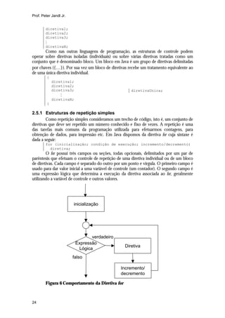 Prof. Peter Jandl Jr.

diretiva1;
diretiva2;
diretiva3;
M
diretivaN;

Como nas outras linguagens de programação, as estruturas de controle podem
operar sobre diretivas isoladas (individuais) ou sobre várias diretivas tratadas como um
conjunto que é denominado bloco. Um bloco em Java é um grupo de diretivas delimitadas
por chaves ({K}). Por sua vez um bloco de diretivas recebe um tratamento equivalente ao
de uma única diretiva individual.
{
diretiva1;
diretiva2;
diretiva3;
M
diretivaN;

diretivaUnica;

}

2.5.1 Estruturas de repetição simples
Como repetição simples consideramos um trecho de código, isto é, um conjunto de
diretivas que deve ser repetido um número conhecido e fixo de vezes. A repetição é uma
das tarefas mais comuns da programação utilizada para efetuarmos contagens, para
obtenção de dados, para impressão etc. Em Java dispomos da diretiva for cuja sintaxe é
dada a seguir:
for (inicialização; condição de execução; incremento/decremento)
diretiva;

O for possui três campos ou seções, todas opcionais, delimitados por um par de
parêntesis que efetuam o controle de repetição de uma diretiva individual ou de um bloco
de diretivas. Cada campo é separado do outro por um ponto e vírgula. O primeiro campo é
usado para dar valor inicial a uma variável de controle (um contador). O segundo campo é
uma expressão lógica que determina a execução da diretiva associada ao for, geralmente
utilizando a variável de controle e outros valores.

inicialização

verdadeiro
Expressão
Lógica

Diretiva

falso
Incremento/
decremento
Figura 6 Comportamento da Diretiva for

24

 